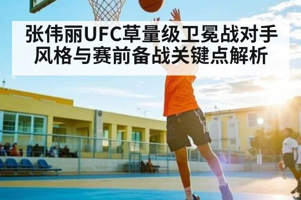 张伟丽UFC草量级卫冕战对手风格与赛前备战关键点解析