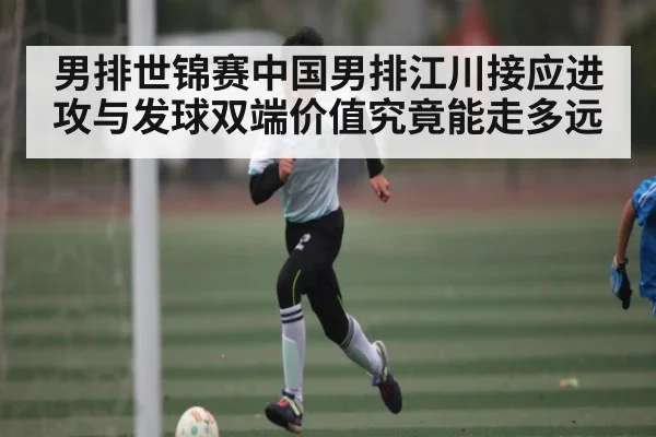 男排世锦赛中国男排江川接应进攻与发球双端价值究竟能走多远