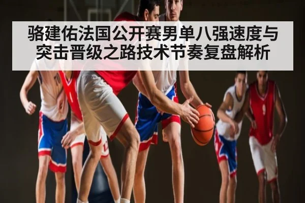 骆建佑法国公开赛男单八强速度与突击晋级之路技术节奏复盘解析